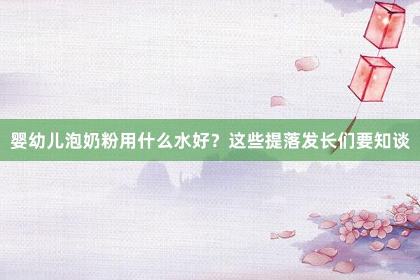 婴幼儿泡奶粉用什么水好？这些提落发长们要知谈