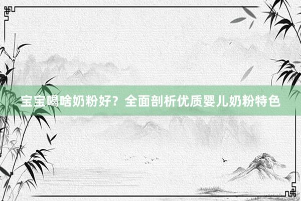 宝宝喝啥奶粉好？全面剖析优质婴儿奶粉特色