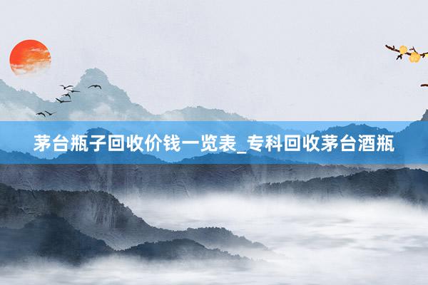 茅台瓶子回收价钱一览表_专科回收茅台酒瓶